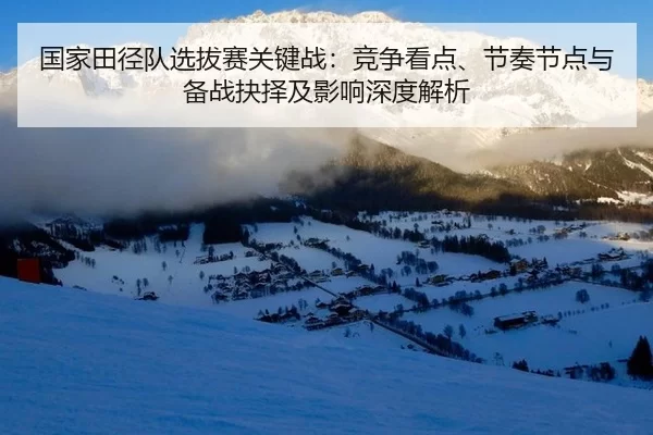 国家田径队选拔赛关键战：竞争看点、节奏节点与备战抉择及影响深度解析
