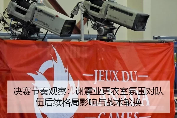 决赛节奏观察：谢震业更衣室氛围对队伍后续格局影响与战术轮换 - Panda Sports
