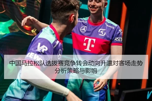 中国马拉松队选拔赛竞争转会动向升温对客场走势分析策略与影响